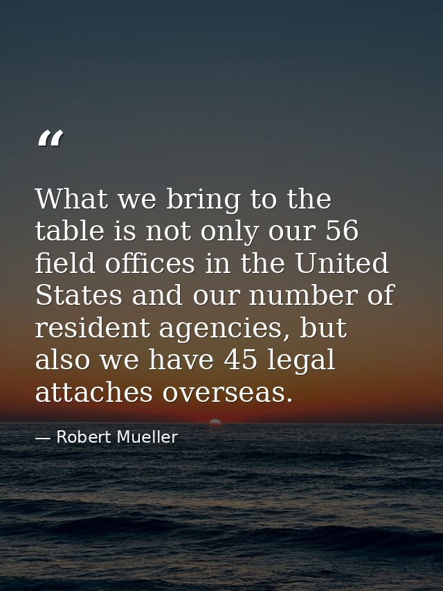 What we bring to the table is not only our 56 field offices in the United States and our number of resident agencies, bu — Robert Mueller