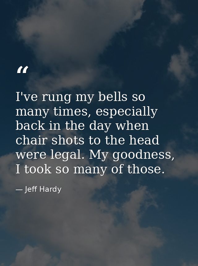 I've rung my bells so many times, especially back in the day when chair shots to the head were legal. My goodness, I too — Jeff Hardy