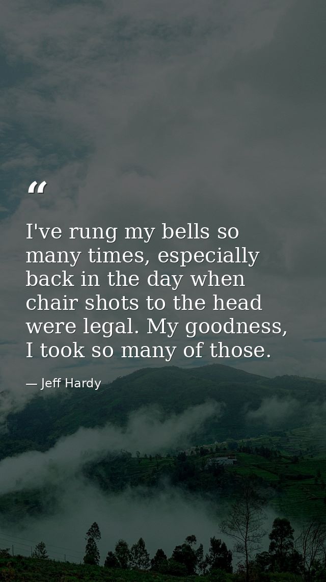 I've rung my bells so many times, especially back in the day when chair shots to the head were legal. My goodness, I too — Jeff Hardy