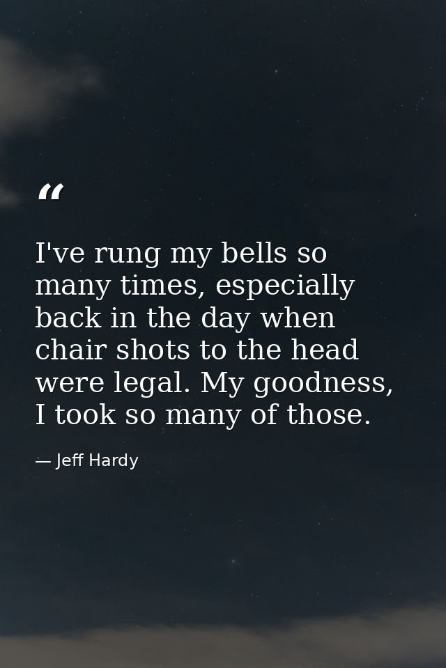 I've rung my bells so many times, especially back in the day when chair shots to the head were legal. My goodness, I too — Jeff Hardy