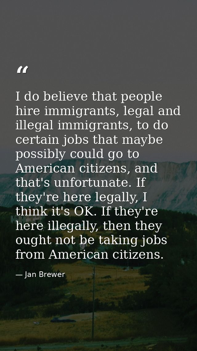 I do believe that people hire immigrants, legal and illegal immigrants, to do certain jobs that maybe possibly could go  — Jan Brewer