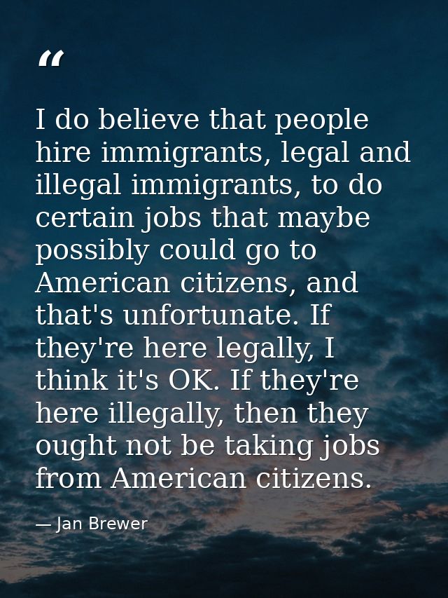 I do believe that people hire immigrants, legal and illegal immigrants, to do certain jobs that maybe possibly could go  — Jan Brewer