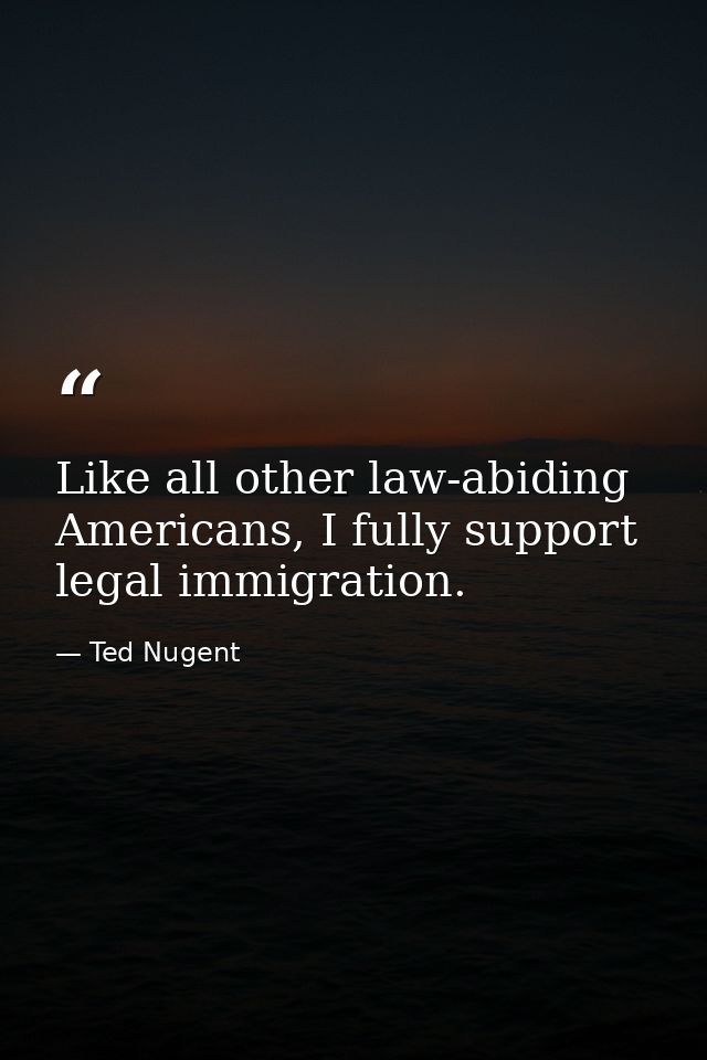 Like all other law-abiding Americans, I fully support legal immigration. — Ted Nugent