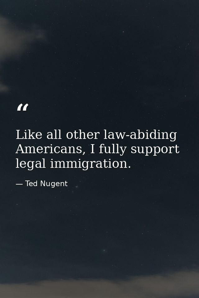 Like all other law-abiding Americans, I fully support legal immigration. — Ted Nugent