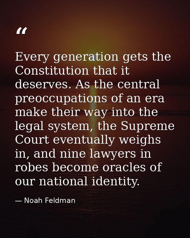 Every generation gets the Constitution that it deserves. As the central preoccupations of an era make their way into the — Noah Feldman