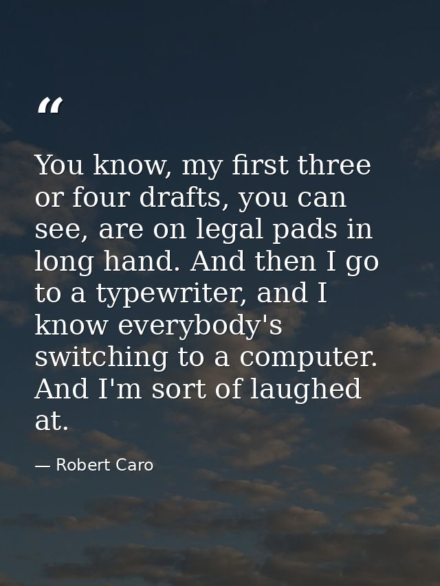 You know, my first three or four drafts, you can see, are on legal pads in long hand. And then I go to a typewriter, and — Robert Caro