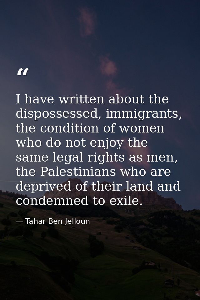 I have written about the dispossessed, immigrants, the condition of women who do not enjoy the same legal rights as men, — Tahar Ben Jelloun
