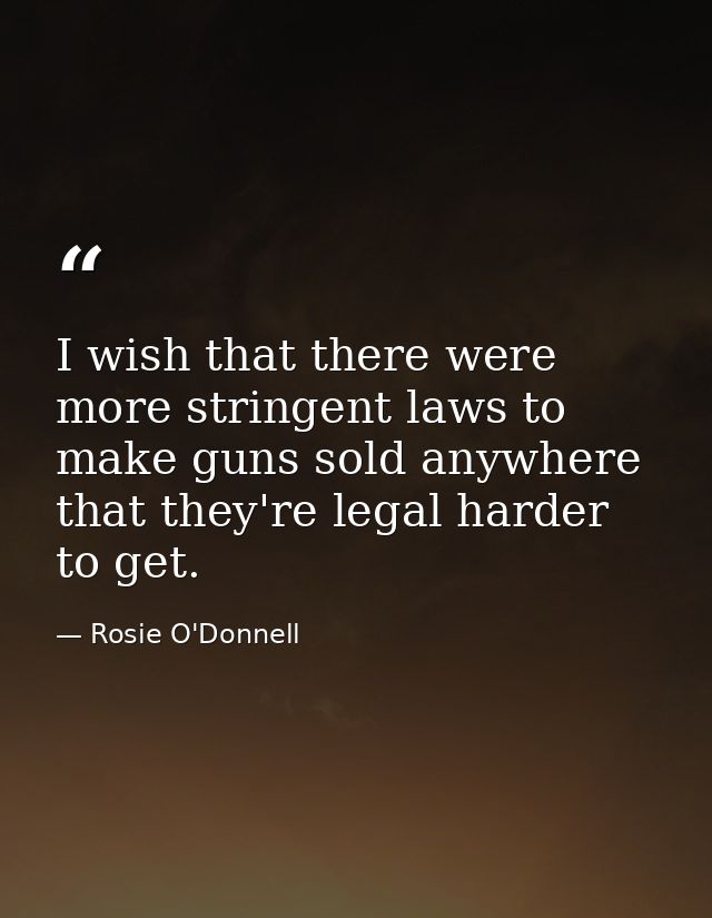I wish that there were more stringent laws to make guns sold anywhere that they're legal harder to get. — Rosie O'Donnell
