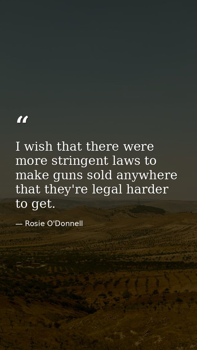 I wish that there were more stringent laws to make guns sold anywhere that they're legal harder to get. — Rosie O'Donnell