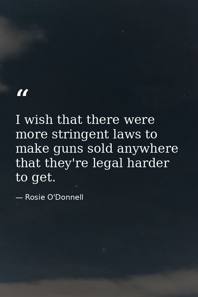 I wish that there were more stringent laws to make guns sold anywhere that they're legal harder to get. — Rosie O'Donnell
