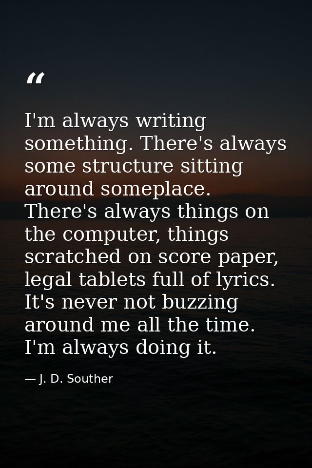 I'm always writing something. There's always some structure sitting around someplace. There's always things on the compu — J. D. Souther