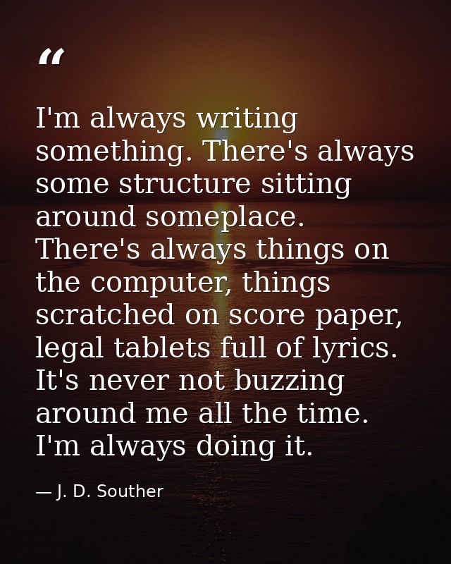 I'm always writing something. There's always some structure sitting around someplace. There's always things on the compu — J. D. Souther