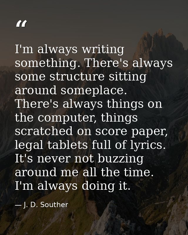 I'm always writing something. There's always some structure sitting around someplace. There's always things on the compu — J. D. Souther