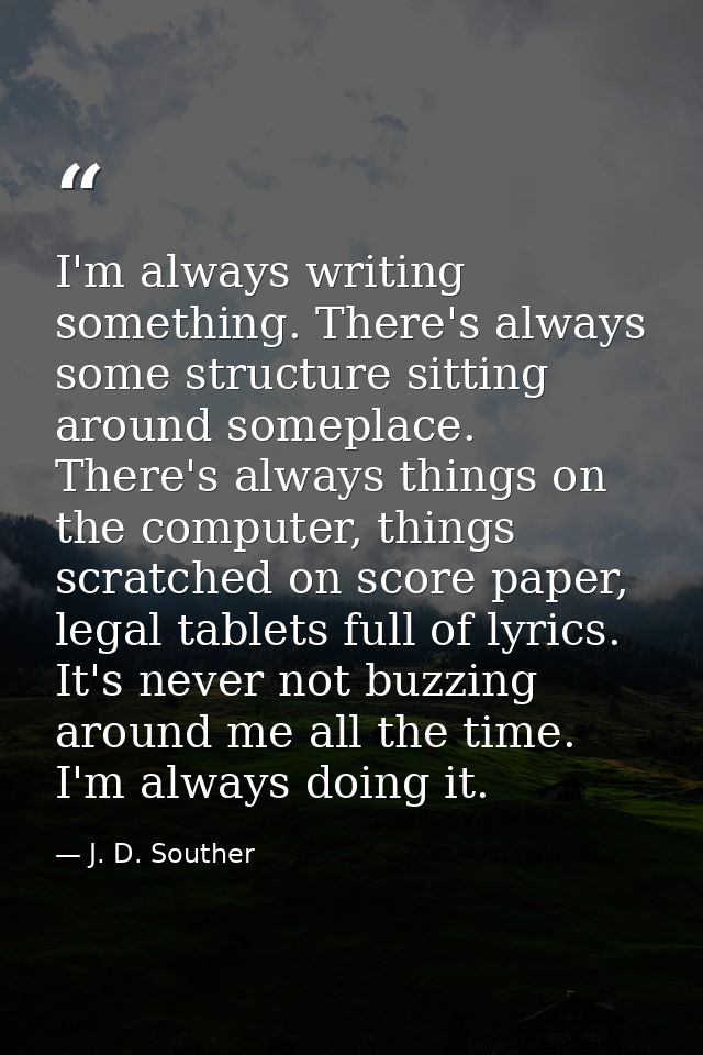 I'm always writing something. There's always some structure sitting around someplace. There's always things on the compu — J. D. Souther