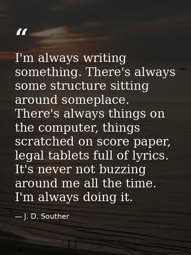 I'm always writing something. There's always some structure sitting around someplace. There's always things on the compu — J. D. Souther