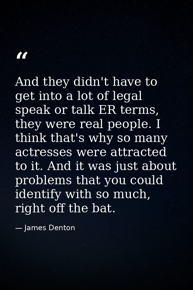 And they didn't have to get into a lot of legal speak or talk ER terms, they were real people. I think that's why so man — James Denton