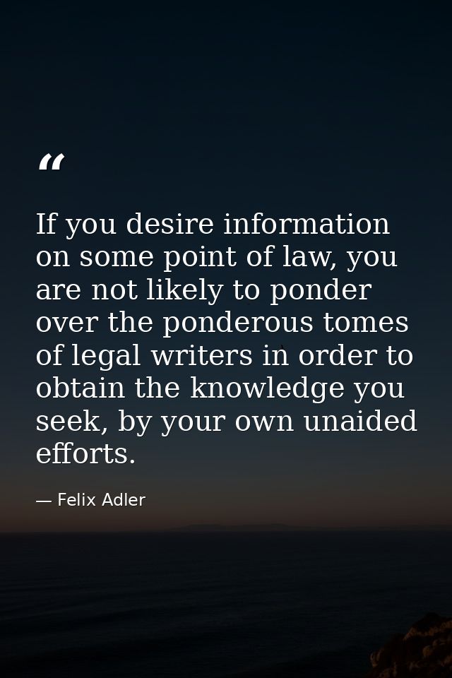 If you desire information on some point of law, you are not likely to ponder over the ponderous tomes of legal writers i — Felix Adler