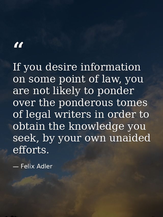 If you desire information on some point of law, you are not likely to ponder over the ponderous tomes of legal writers i — Felix Adler