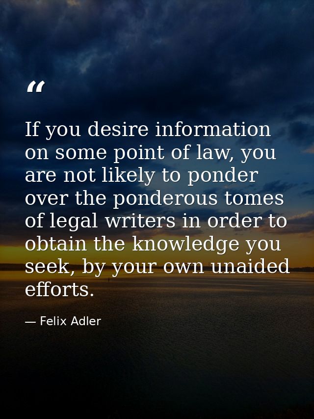If you desire information on some point of law, you are not likely to ponder over the ponderous tomes of legal writers i — Felix Adler