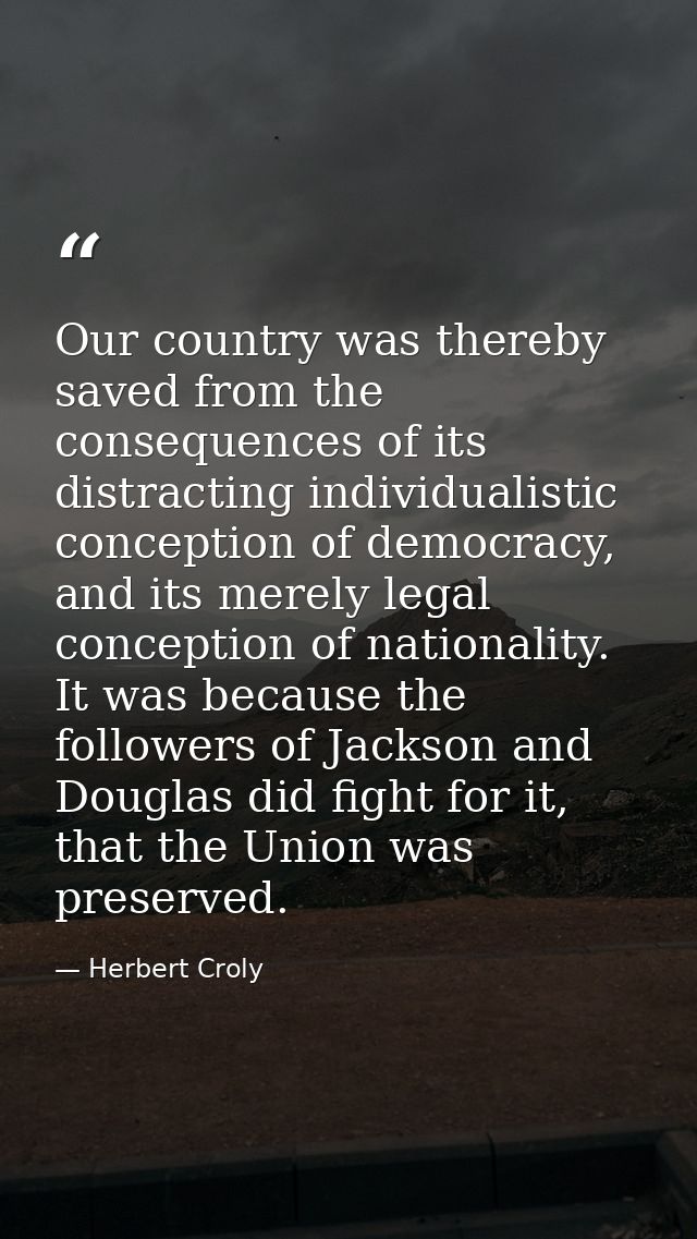 Our country was thereby saved from the consequences of its distracting individualistic conception of democracy, and its  — Herbert Croly