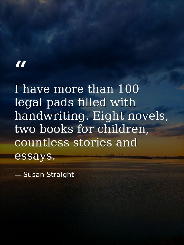 I have more than 100 legal pads filled with handwriting. Eight novels, two books for children, countless stories and ess — Susan Straight
