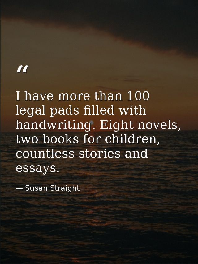 I have more than 100 legal pads filled with handwriting. Eight novels, two books for children, countless stories and ess — Susan Straight