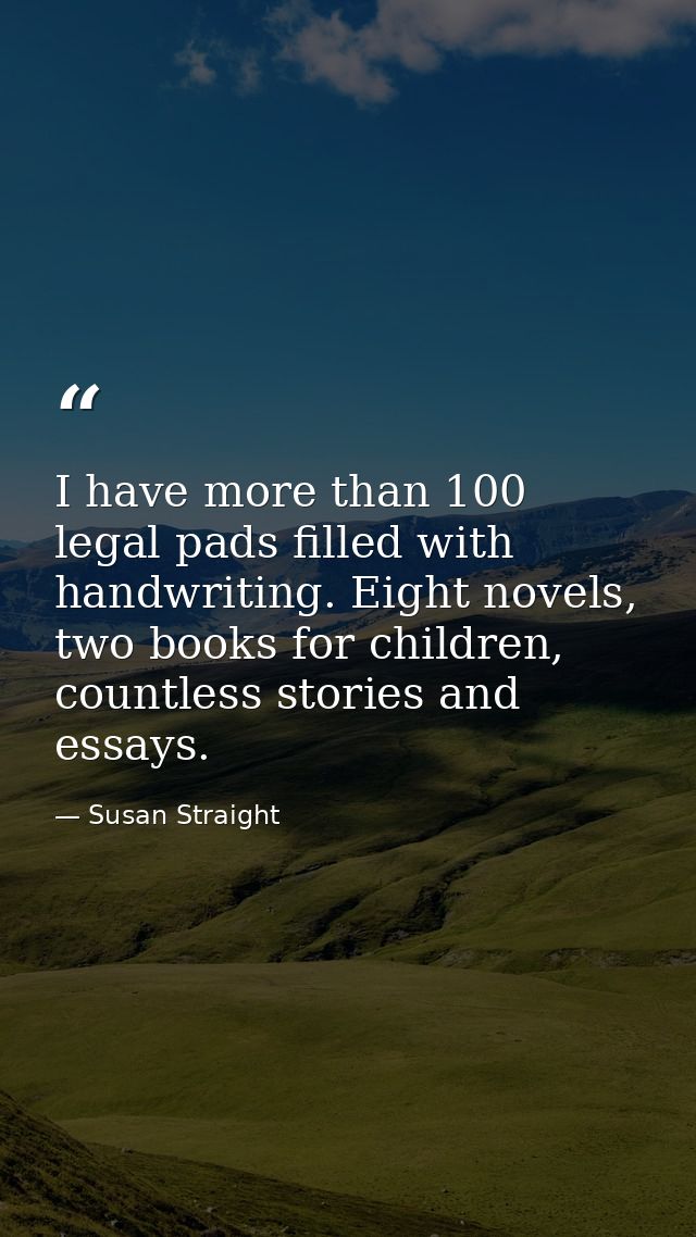 I have more than 100 legal pads filled with handwriting. Eight novels, two books for children, countless stories and ess — Susan Straight