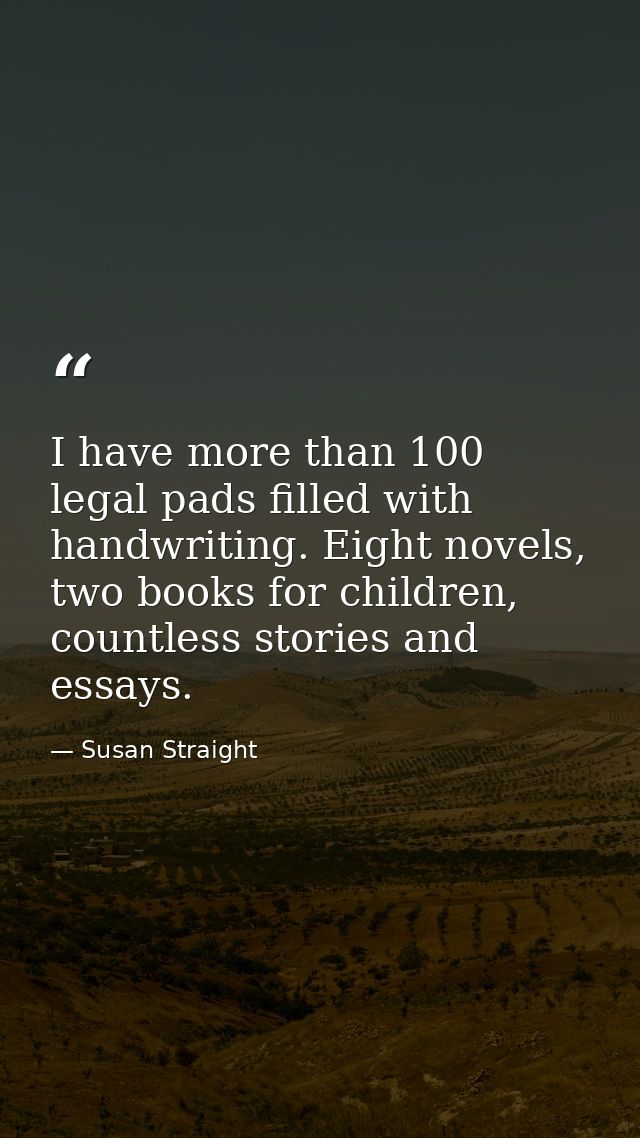 I have more than 100 legal pads filled with handwriting. Eight novels, two books for children, countless stories and ess — Susan Straight