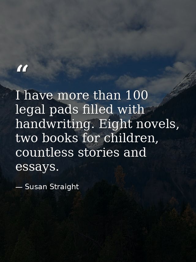 I have more than 100 legal pads filled with handwriting. Eight novels, two books for children, countless stories and ess — Susan Straight