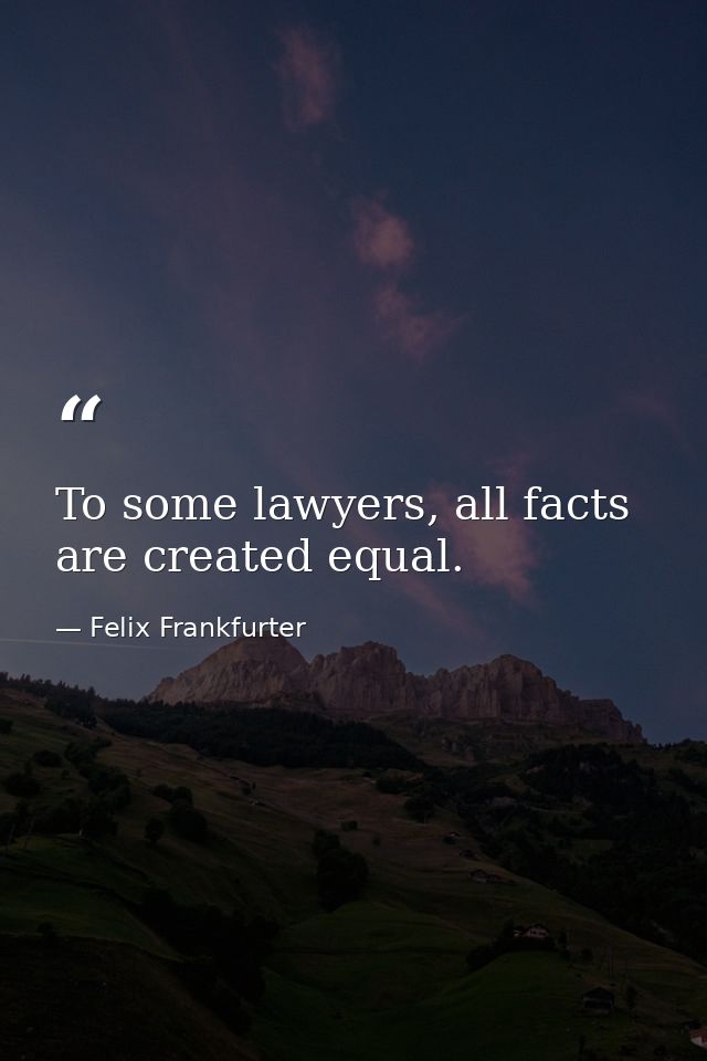 To some lawyers, all facts are created equal. — Felix Frankfurter