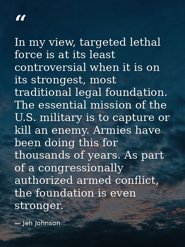 In my view, targeted lethal force is at its least controversial when it is on its strongest, most traditional legal foun — Jeh Johnson