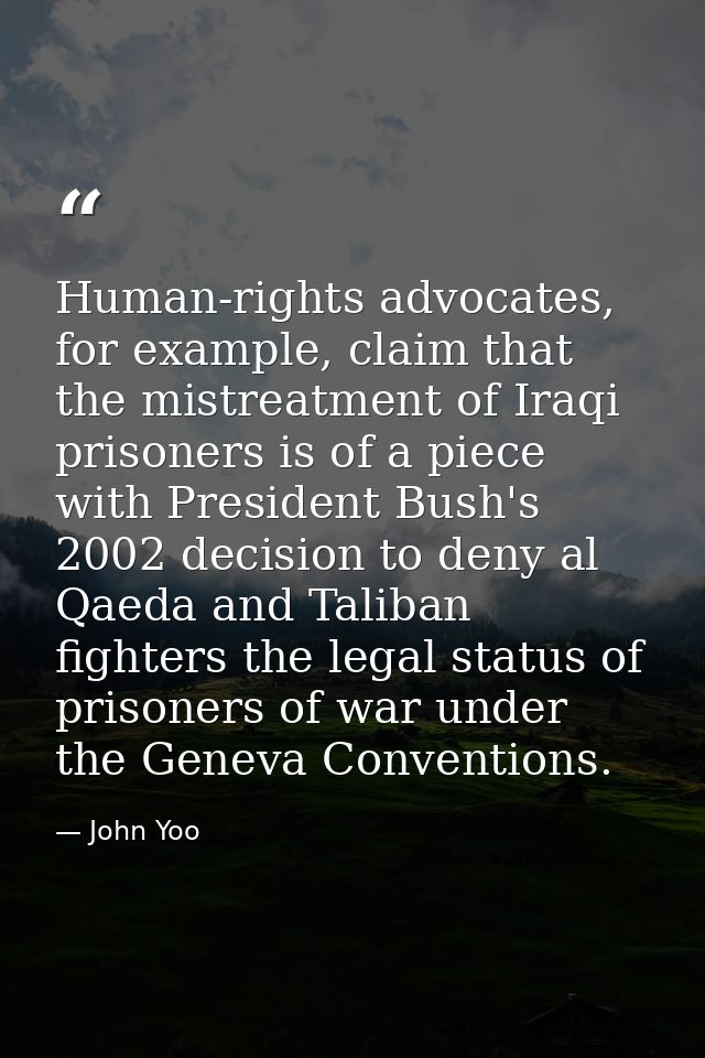 Human-rights advocates, for example, claim that the mistreatment of Iraqi prisoners is of a piece with President Bush's  — John Yoo