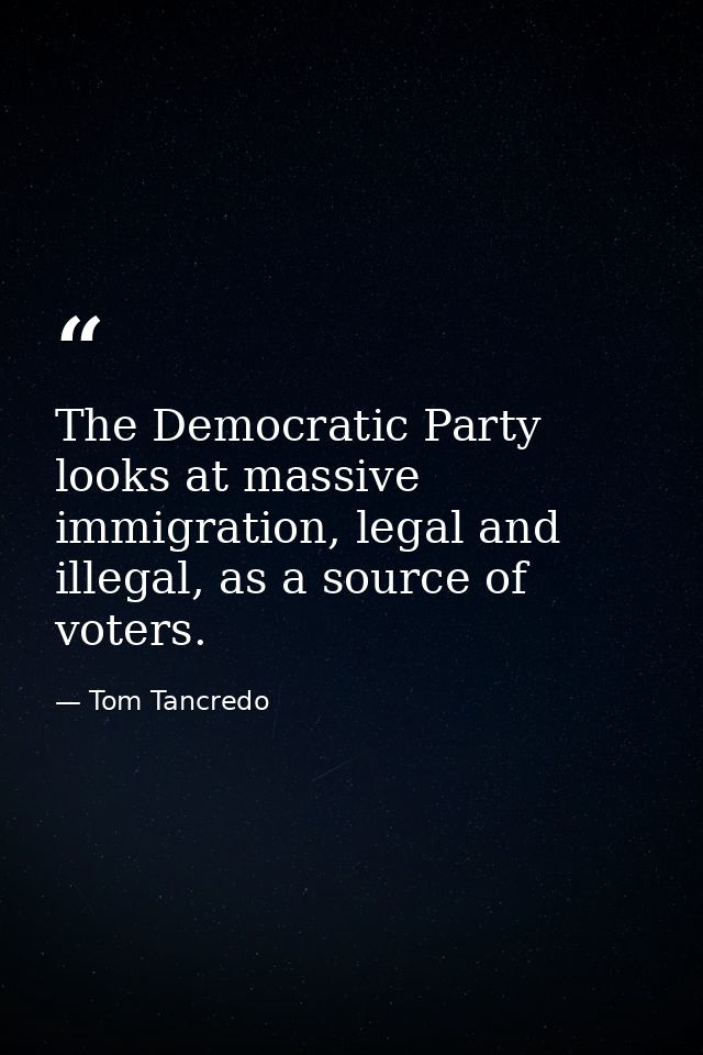 The Democratic Party looks at massive immigration, legal and illegal, as a source of voters. — Tom Tancredo