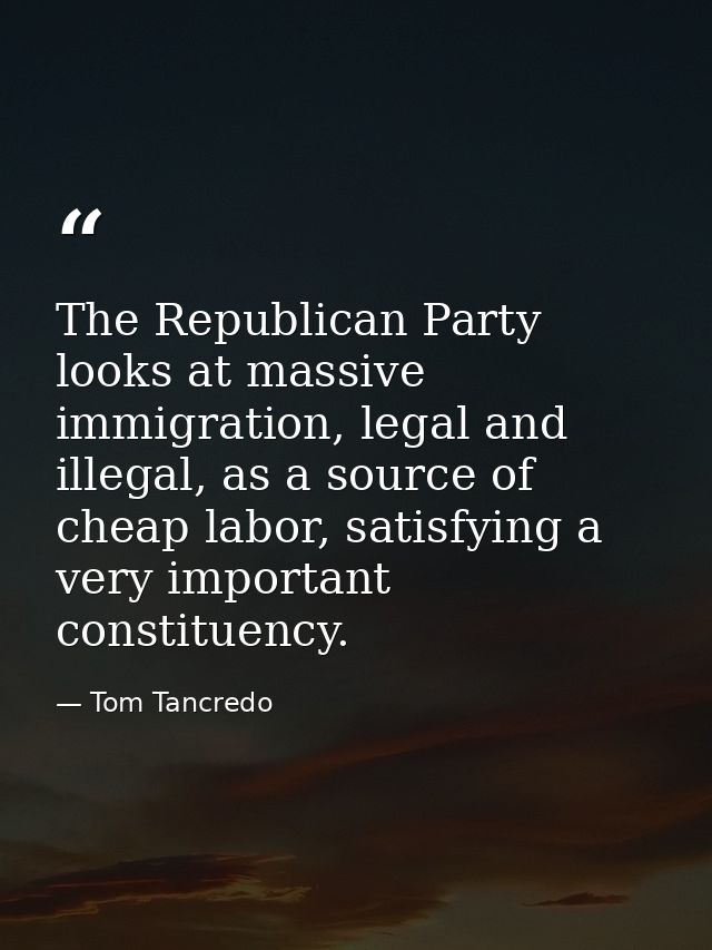 The Republican Party looks at massive immigration, legal and illegal, as a source of cheap labor, satisfying a very impo — Tom Tancredo