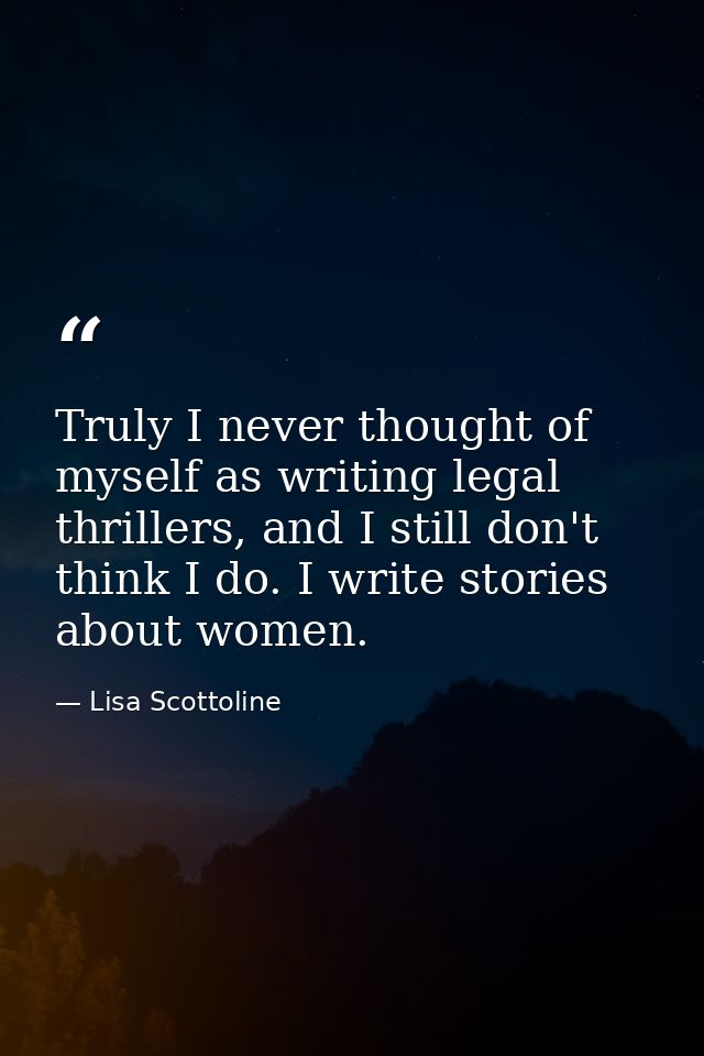 Truly I never thought of myself as writing legal thrillers, and I still don't think I do. I write stories about women. — Lisa Scottoline