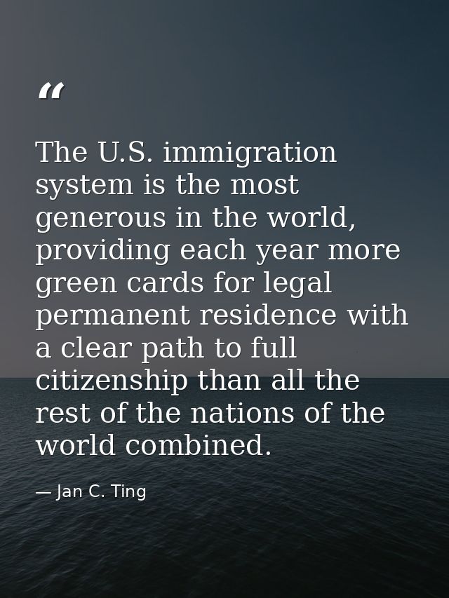 The U.S. immigration system is the most generous in the world, providing each year more green cards for legal permanent  — Jan C. Ting