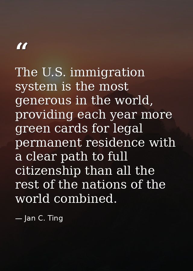The U.S. immigration system is the most generous in the world, providing each year more green cards for legal permanent  — Jan C. Ting