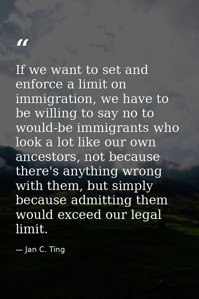 If we want to set and enforce a limit on immigration, we have to be willing to say no to would-be immigrants who look a  — Jan C. Ting