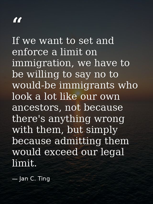 If we want to set and enforce a limit on immigration, we have to be willing to say no to would-be immigrants who look a  — Jan C. Ting