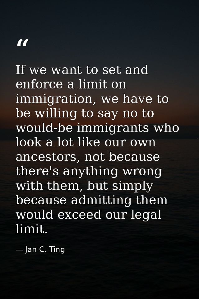 If we want to set and enforce a limit on immigration, we have to be willing to say no to would-be immigrants who look a  — Jan C. Ting