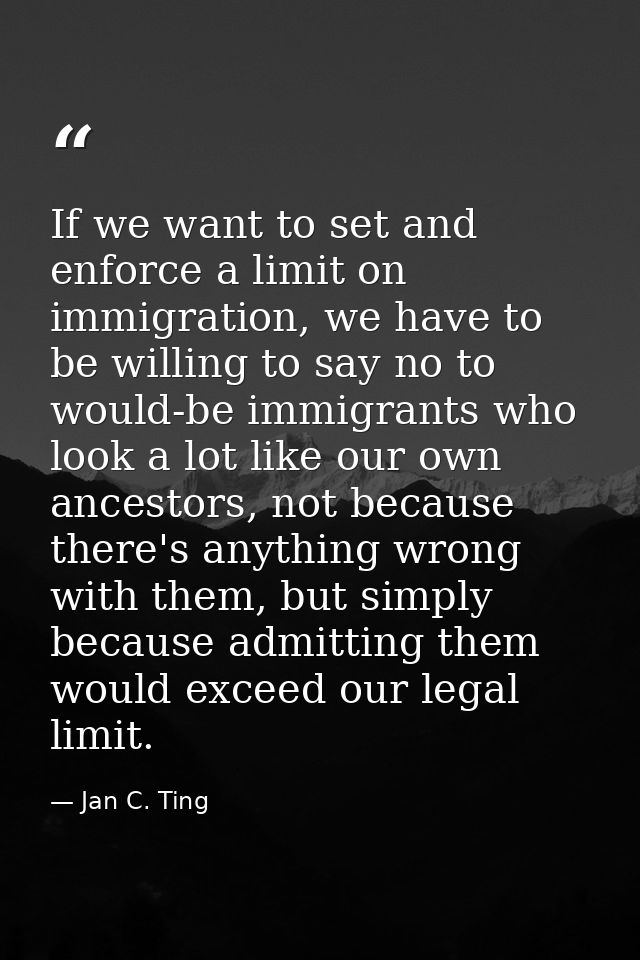 If we want to set and enforce a limit on immigration, we have to be willing to say no to would-be immigrants who look a  — Jan C. Ting