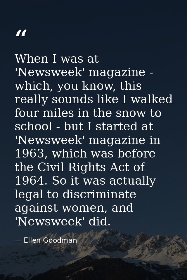 When I was at 'Newsweek' magazine - which, you know, this really sounds like I walked four miles in the snow to school - — Ellen Goodman
