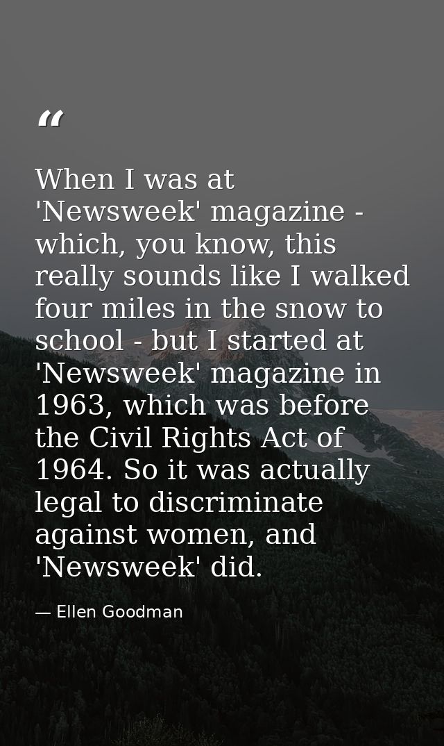 When I was at 'Newsweek' magazine - which, you know, this really sounds like I walked four miles in the snow to school - — Ellen Goodman