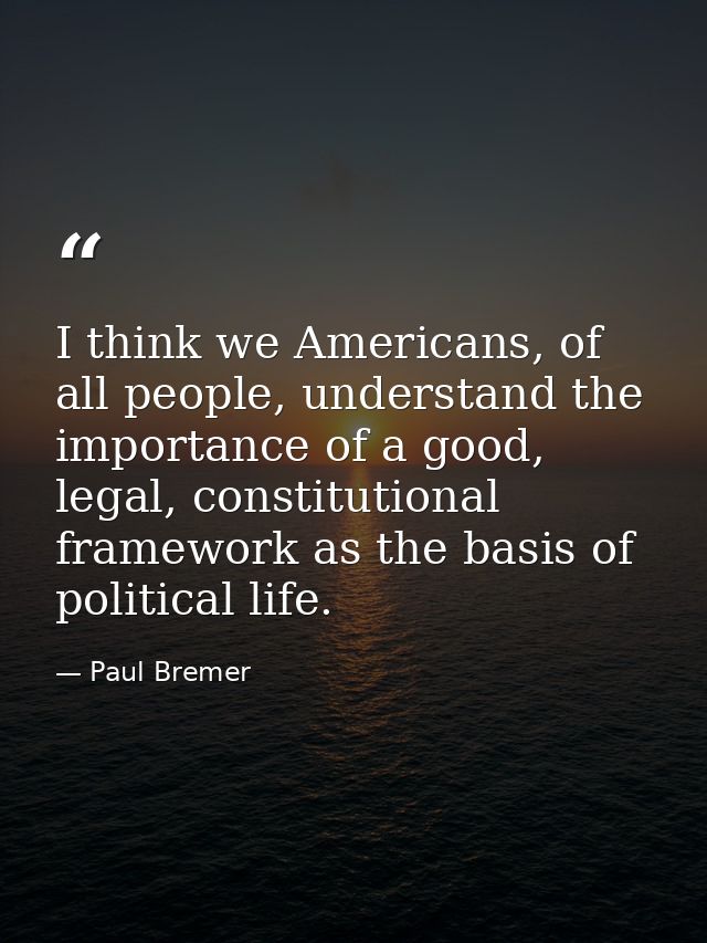 I think we Americans, of all people, understand the importance of a good, legal, constitutional framework as the basis o — Paul Bremer