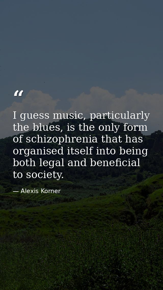 I guess music, particularly the blues, is the only form of schizophrenia that has organised itself into being both legal — Alexis Korner