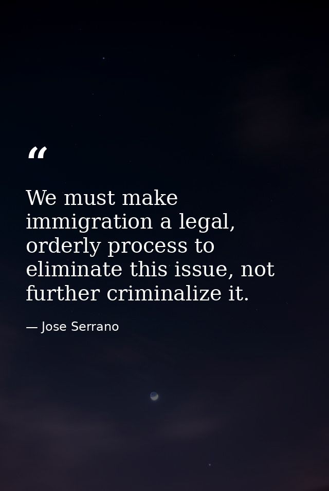 We must make immigration a legal, orderly process to eliminate this issue, not further criminalize it. — Jose Serrano