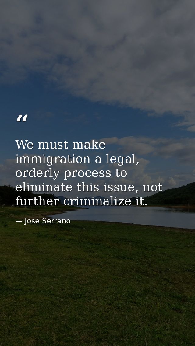 We must make immigration a legal, orderly process to eliminate this issue, not further criminalize it. — Jose Serrano