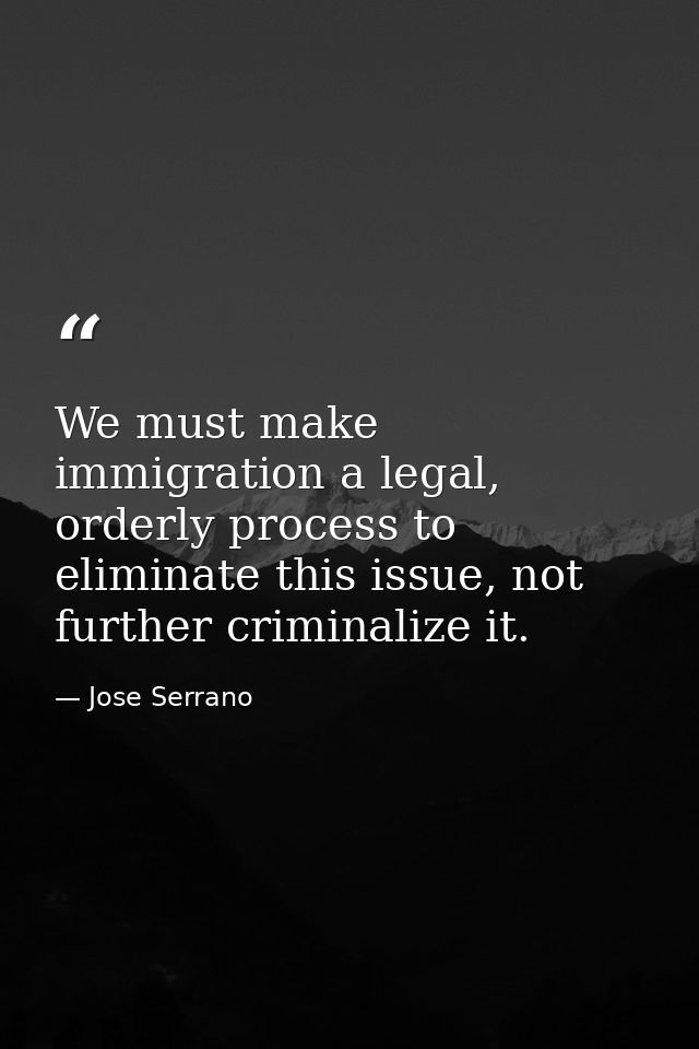 We must make immigration a legal, orderly process to eliminate this issue, not further criminalize it. — Jose Serrano