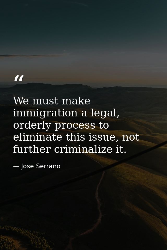 We must make immigration a legal, orderly process to eliminate this issue, not further criminalize it. — Jose Serrano