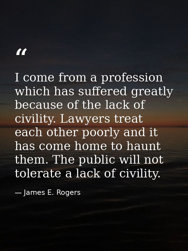 I come from a profession which has suffered greatly because of the lack of civility. Lawyers treat each other poorly and — James E. Rogers